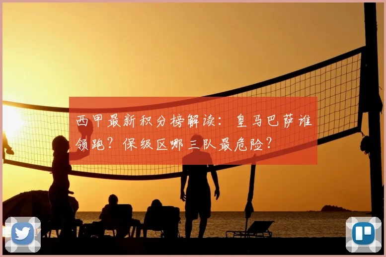 西甲最新积分榜解读:皇马巴萨谁领跑?保级区哪三队最危险?