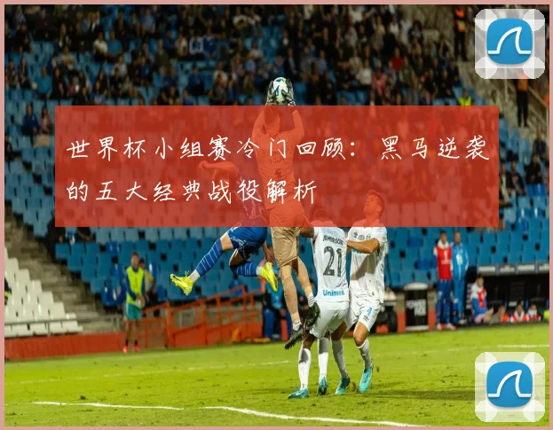 世界杯小组赛冷门回顾：黑马逆袭的五大经典战役解析