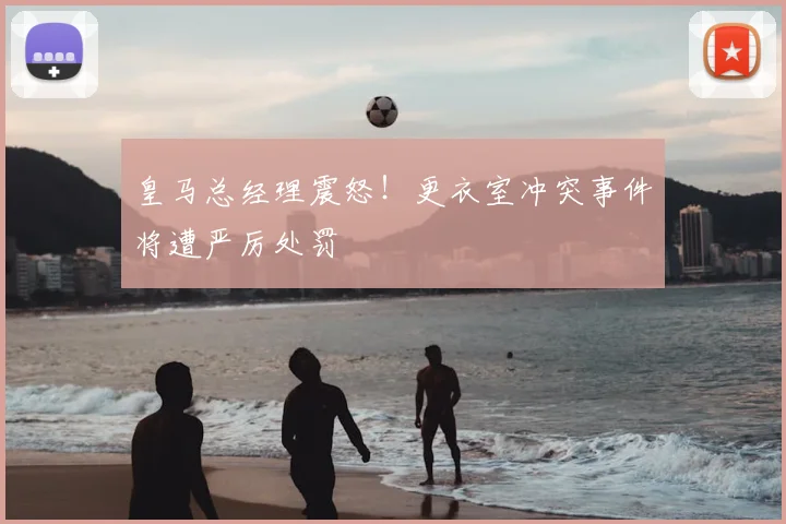 皇马总经理震怒!更衣室冲突事件将遭严厉处罚