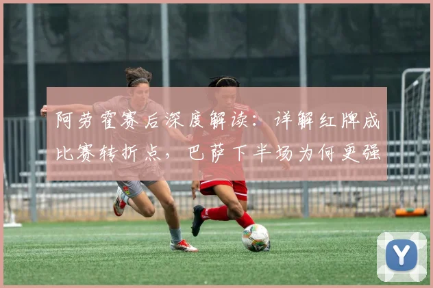 阿劳霍赛后深度解读：详解红牌成比赛转折点，巴萨下半场为何更强势