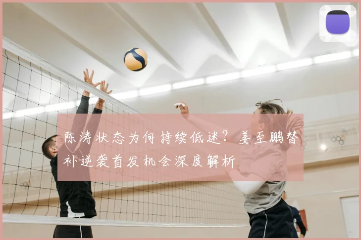 陈涛状态为何持续低迷？姜至鹏替补逆袭首发机会深度解析