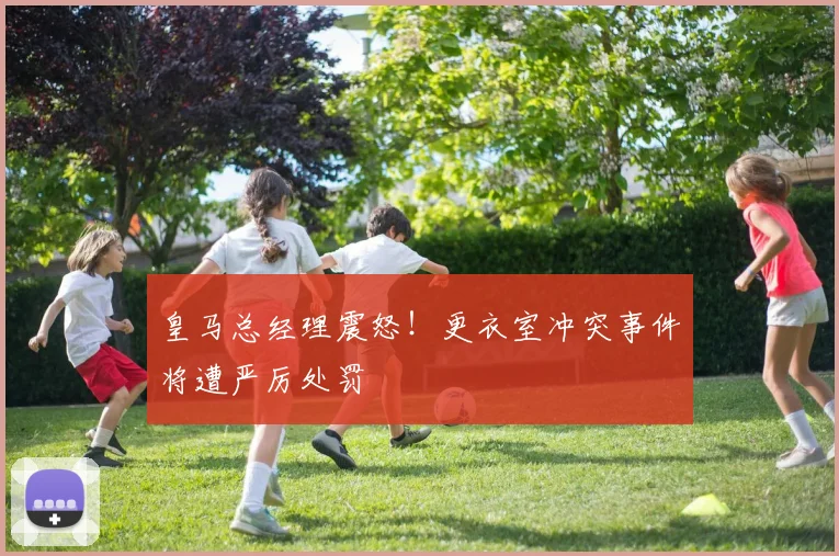 皇马总经理震怒！更衣室冲突事件将遭严厉处罚